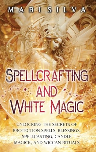 Spellcrafting and White Magic: Unlocking the Secrets of Protection Spells, Blessings, Spellcasting, Candle Magick, and Wiccan Rituals - Hardcover
