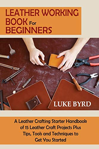 Leather Working Book for Beginners: A Leather Crafting Starter Handbook of 15 Leather Craft Projects Plus Tips, Tools and Techniques to Get You Starte - Paperback